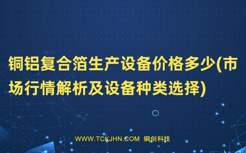 銅鋁復(fù)合箔生產(chǎn)設(shè)備價(jià)格多少(市場行情解析及設(shè)備種類