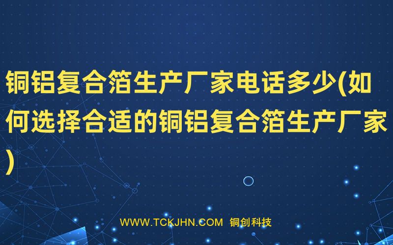 銅鋁復(fù)合箔生產(chǎn)廠家電話多少(如何選擇合適的銅鋁復(fù)合